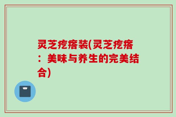 灵芝疙瘩装(灵芝疙瘩：美味与养生的完美结合)