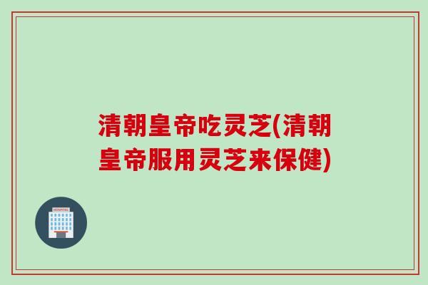清朝皇帝吃灵芝(清朝皇帝服用灵芝来保健)