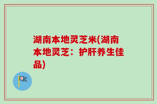 湖南本地灵芝米(湖南本地灵芝：护肝养生佳品)
