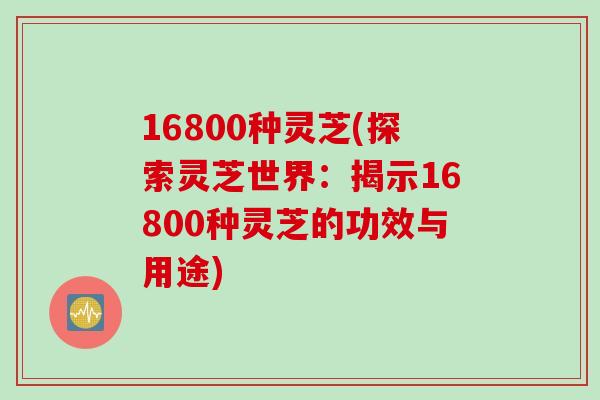 16800种灵芝(探索灵芝世界：揭示16800种灵芝的功效与用途)