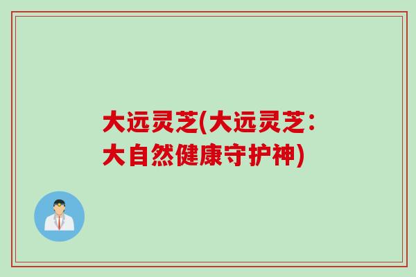 大远灵芝(大远灵芝：大自然健康守护神)