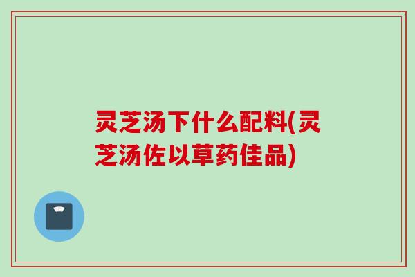 灵芝汤下什么配料(灵芝汤佐以草药佳品)