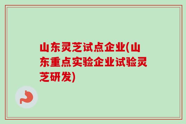 山东灵芝试点企业(山东重点实验企业试验灵芝研发) 山东灵芝试点企业(山东重点实验企业试验灵芝研发)