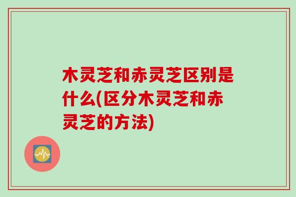 木灵芝和赤灵芝区别是什么(区分木灵芝和赤灵芝的方法)