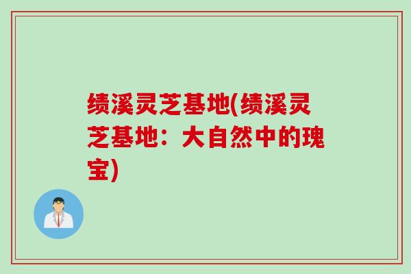 绩溪灵芝基地(绩溪灵芝基地：大自然中的瑰宝)