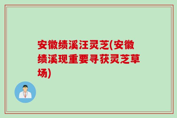 安徽绩溪汪灵芝(安徽绩溪现重要寻获灵芝草场)