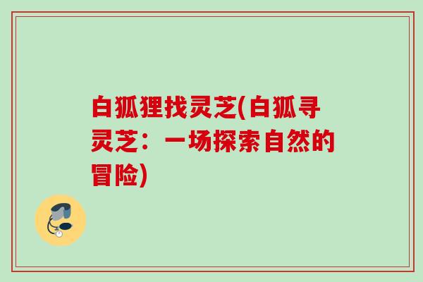 白狐狸找灵芝(白狐寻灵芝:一场探索自然的冒险) 白狐狸找灵芝(白狐寻灵芝:一场探索自然的冒险)