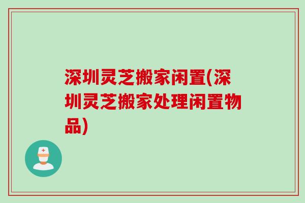 深圳灵芝搬家闲置(深圳灵芝搬家处理闲置物品)