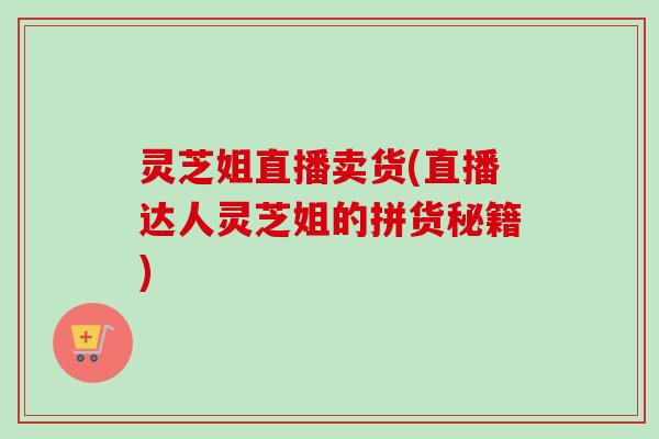 灵芝姐直播卖货(直播达人灵芝姐的拼货秘籍)