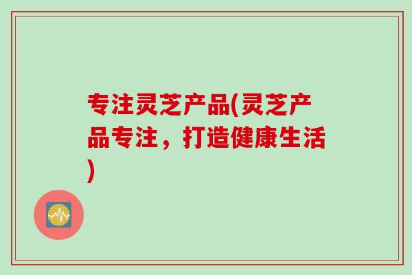 专注灵芝产品(灵芝产品专注，打造健康生活)