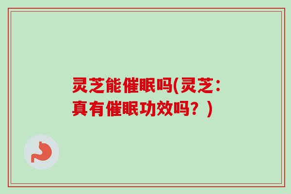 灵芝能催眠吗(灵芝：真有催眠功效吗？)
