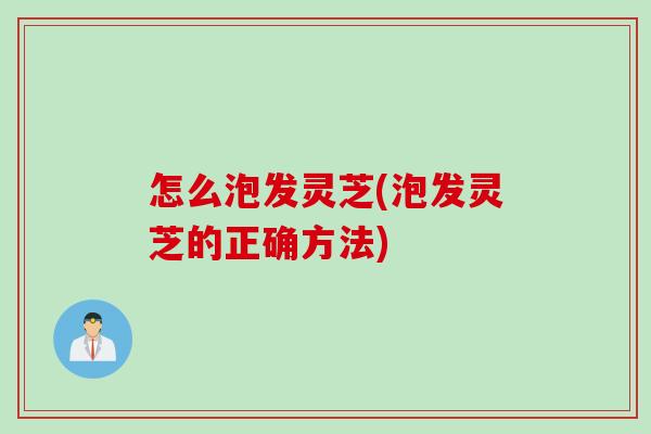怎么泡发灵芝(泡发灵芝的正确方法)