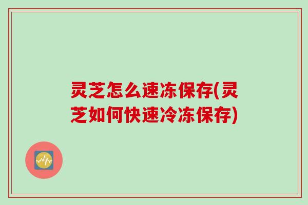 灵芝怎么速冻保存(灵芝如何快速冷冻保存)