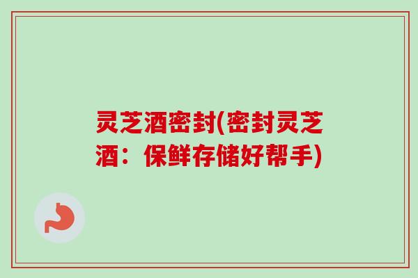 灵芝酒密封(密封灵芝酒：保鲜存储好帮手)