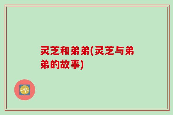 灵芝和弟弟(灵芝与弟弟的故事) 灵芝和弟弟(灵芝与弟弟的故事)