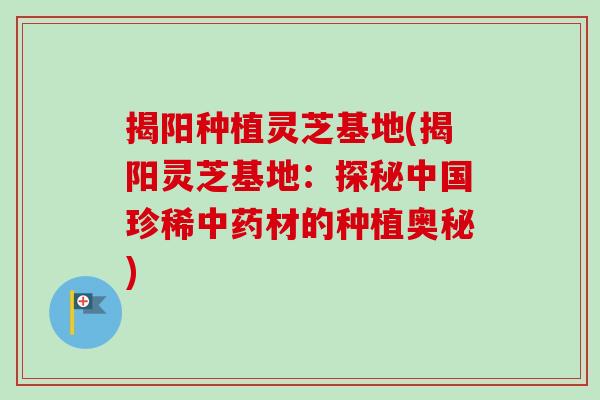 揭阳种植灵芝基地(揭阳灵芝基地：探秘中国珍稀中药材的种植奥秘)
