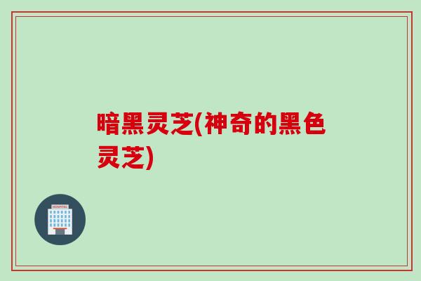 暗黑灵芝(神奇的黑色灵芝)