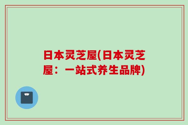 日本灵芝屋(日本灵芝屋：一站式养生品牌)