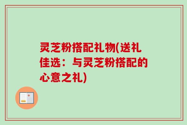 灵芝粉搭配礼物(送礼佳选：与灵芝粉搭配的心意之礼)