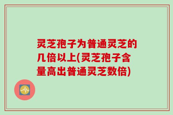 灵芝孢子为普通灵芝的几倍以上(灵芝孢子含量高出普通灵芝数倍) 灵芝孢子为普通灵芝的几倍以上(灵芝孢子含量高出普通灵芝数倍)