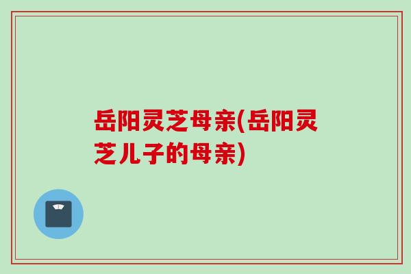 岳阳灵芝母亲(岳阳灵芝儿子的母亲)
