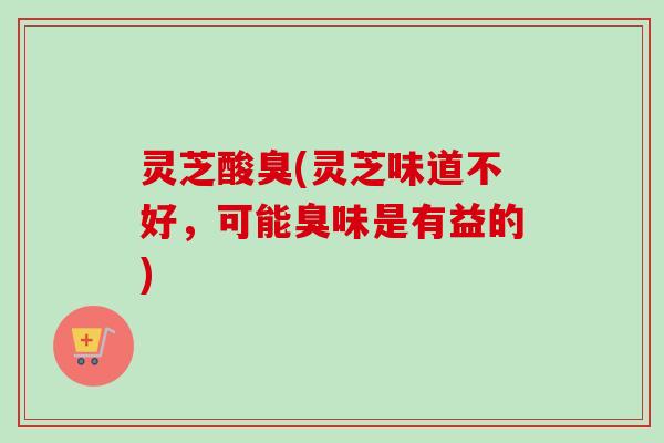 灵芝酸臭(灵芝味道不好，可能臭味是有益的)