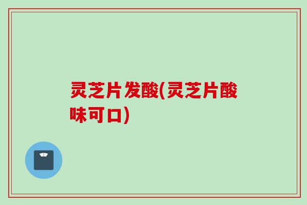 灵芝片发酸(灵芝片酸味可口)