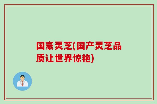 国豪灵芝(国产灵芝品质让世界惊艳)