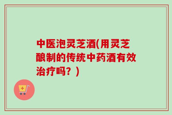 中医泡灵芝酒(用灵芝酿制的传统中药酒有效治疗吗？)