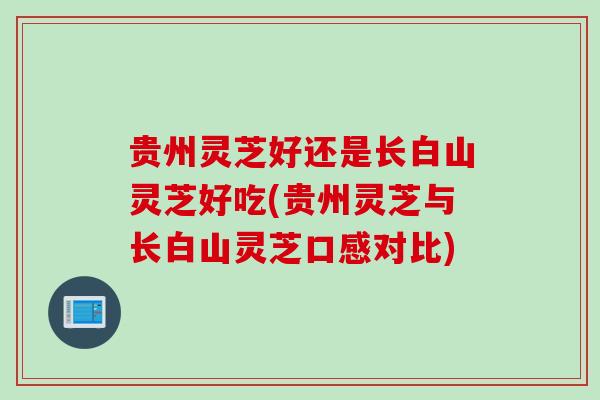 贵州灵芝好还是长白山灵芝好吃(贵州灵芝与长白山灵芝口感对比)