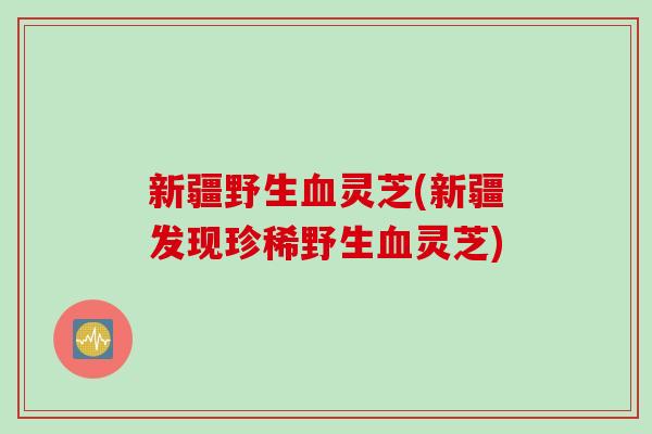 新疆野生血灵芝(新疆发现珍稀野生血灵芝)