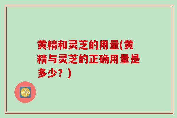 黄精和灵芝的用量(黄精与灵芝的正确用量是多少？)