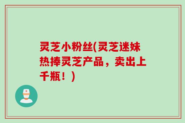 灵芝小粉丝(灵芝迷妹热捧灵芝产品，卖出上千瓶！)