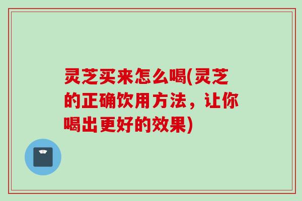 灵芝买来怎么喝(灵芝的正确饮用方法，让你喝出更好的效果)