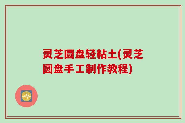 灵芝圆盘轻粘土(灵芝圆盘手工制作教程)
