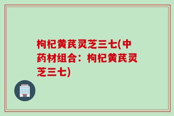 枸杞黄芪灵芝三七(中药材组合：枸杞黄芪灵芝三七)