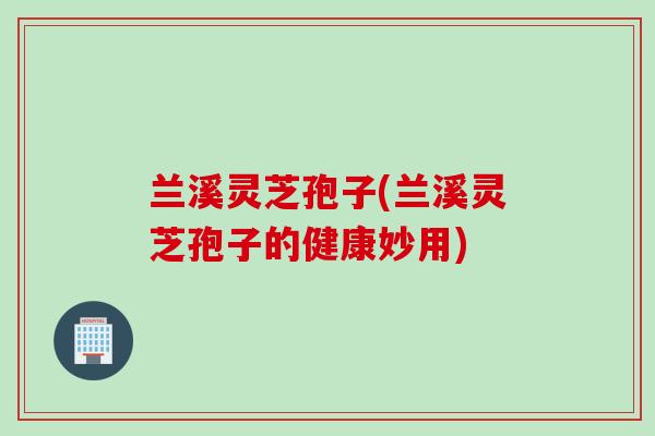 兰溪灵芝孢子(兰溪灵芝孢子的健康妙用)