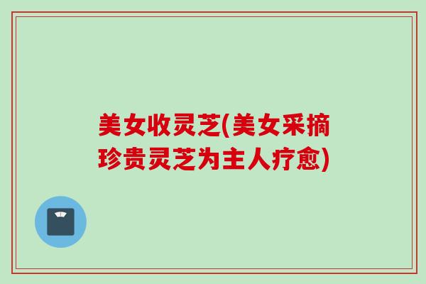 美女收灵芝(美女采摘珍贵灵芝为主人疗愈)