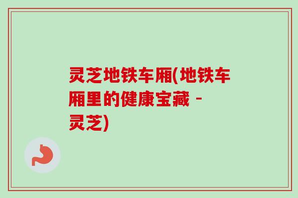 灵芝地铁车厢(地铁车厢里的健康宝藏 - 灵芝)