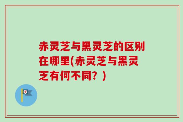 赤灵芝与黑灵芝的区别在哪里(赤灵芝与黑灵芝有何不同？)