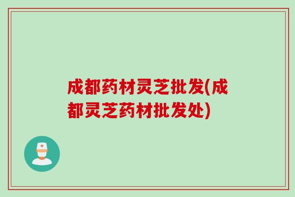 成都药材灵芝批发(成都灵芝药材批发处)