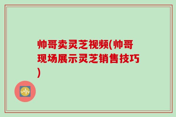 帅哥卖灵芝视频(帅哥现场展示灵芝销售技巧)