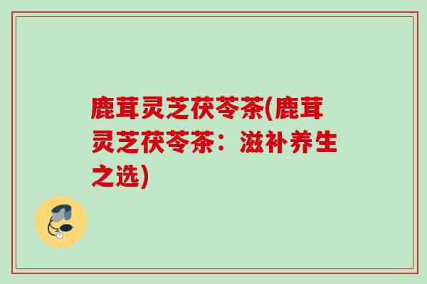 鹿茸灵芝茯苓茶(鹿茸灵芝茯苓茶：滋补养生之选)