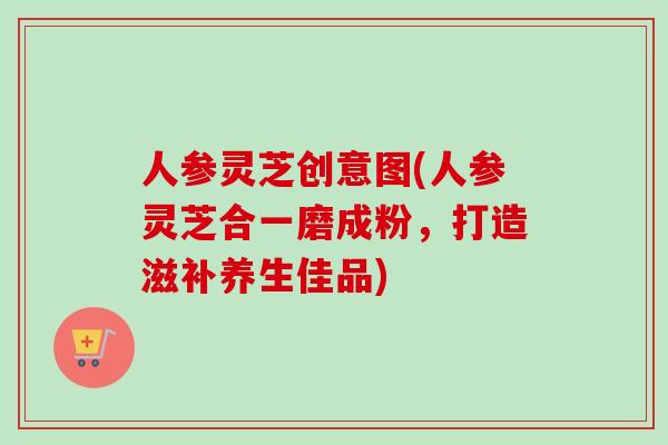 人参灵芝创意图(人参灵芝合一磨成粉，打造滋补养生佳品)