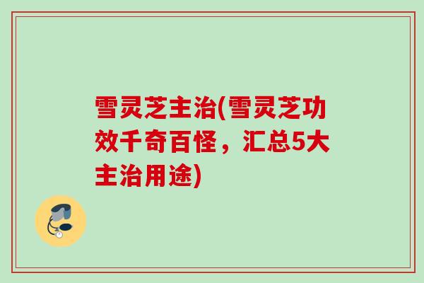 雪灵芝主(雪灵芝功效千奇百怪,汇总5大主用途) 雪灵芝主(雪灵芝功效千奇百怪,汇总5大主用途)