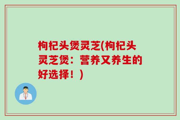 枸杞头煲灵芝(枸杞头灵芝煲：营养又养生的好选择！)