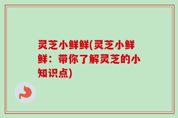 灵芝小鲜鲜(灵芝小鲜鲜:带你了解灵芝的小知识点) 灵芝小鲜鲜(灵芝小鲜鲜:带你了解灵芝的小知识点)