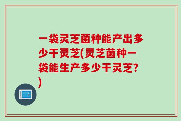 一袋灵芝菌种能产出多少干灵芝(灵芝菌种一袋能生产多少干灵芝？)