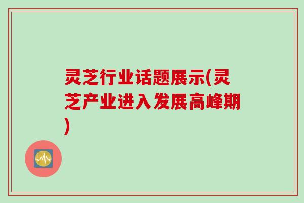 灵芝行业话题展示(灵芝产业进入发展高峰期)