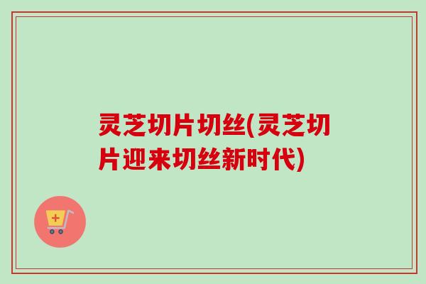 灵芝切片切丝(灵芝切片迎来切丝新时代)